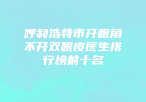 呼和浩特市开眼角不开双眼皮医生排行榜前十名