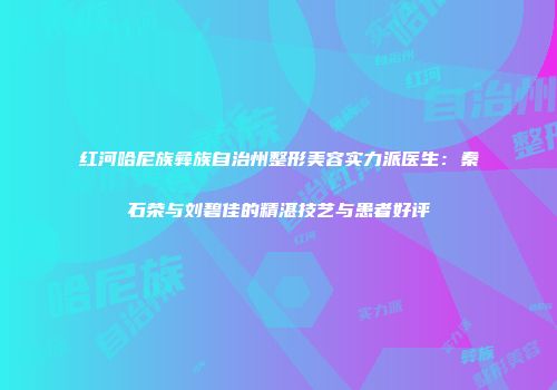 红河哈尼族彝族自治州整形美容实力派医生：秦石荣与刘碧佳的精湛技艺与患者好评