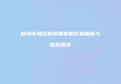 随州市玻尿酸修复疤痕价格解析与医院推荐