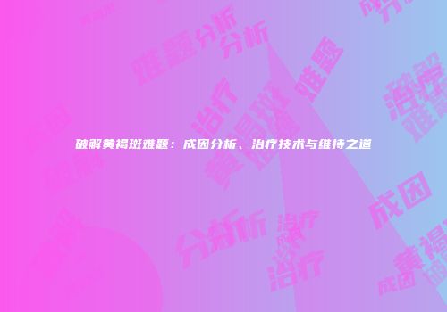 破解黄褐斑难题：成因分析、治疗技术与维持之道