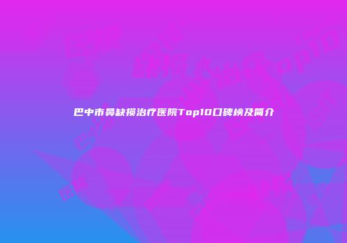 巴中市鼻缺损治疗医院Top10口碑榜及简介