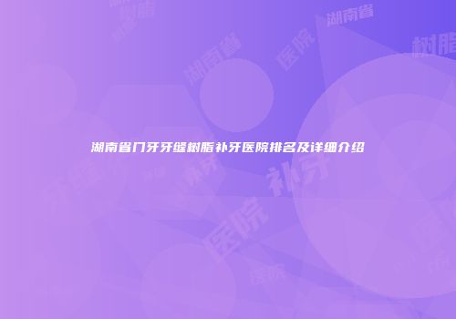 湖南省门牙牙缝树脂补牙医院排名及详细介绍