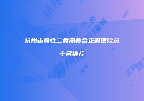 杭州市骨性二类深覆合正畸医院前十名推荐