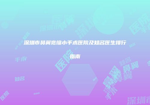 深圳市鼻翼宽缩小手术医院及知名医生排行指南