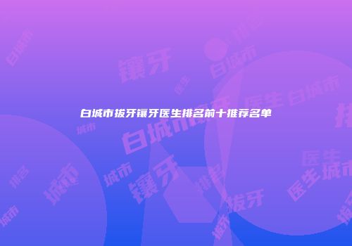白城市拔牙镶牙医生排名前十推荐名单