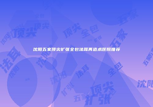 沈阳五家顶尖扩张全包法耳再造术医院推荐