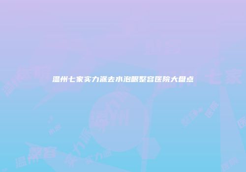 温州七家实力派去水泡眼整容医院大盘点