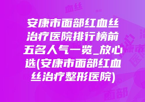 安康市面部红血丝治疗医院排行榜前五名人气一览_放心选(安康市面部红血丝治疗整形医院)