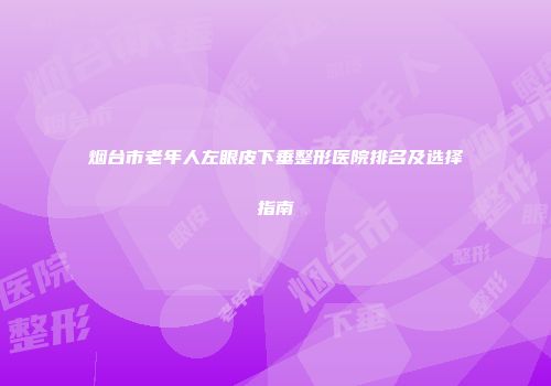 烟台市老年人左眼皮下垂整形医院排名及选择指南