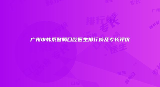 广州市韩系登腾口腔医生排行榜及专长评价