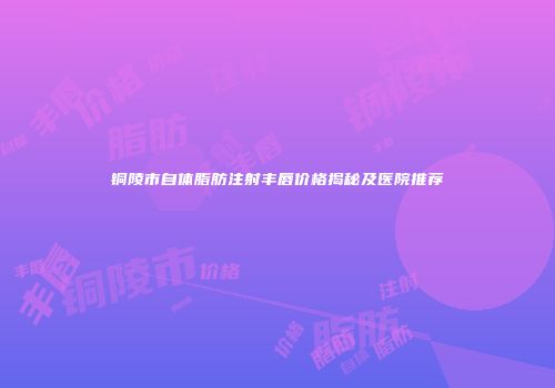 铜陵市自体脂肪注射丰唇价格揭秘及医院推荐