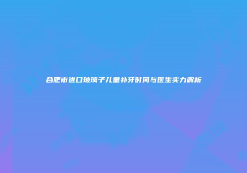 合肥市进口玻璃子儿童补牙时间与医生实力解析
