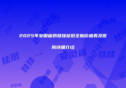 2025年安徽省娇娃娃祛斑全新价格表及医院详细介绍