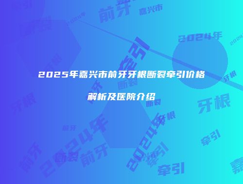 2025年嘉兴市前牙牙根断裂牵引价格解析及医院介绍