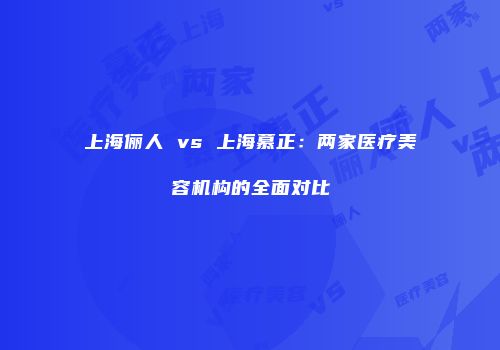上海俪人 vs 上海慕正：两家医疗美容机构的全面对比