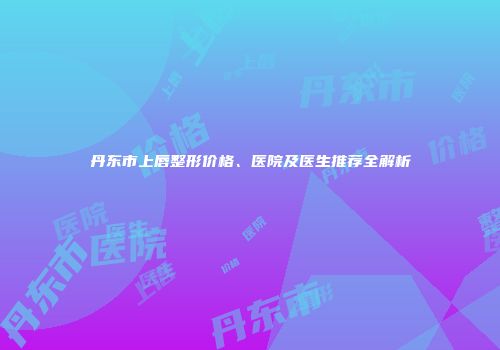 丹东市上唇整形价格、医院及医生推荐全解析