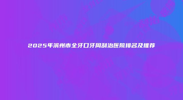 2025年滨州市全牙口牙周刮治医院排名及推荐