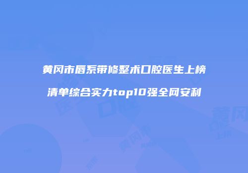 黄冈市唇系带修整术口腔医生上榜清单综合实力top10强全网安利