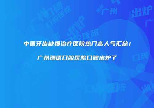 中国牙齿缺损治疗医院热门高人气汇总！广州瑞德口腔医院口碑出炉了