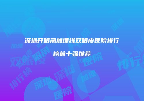 深圳开眼角加埋线双眼皮医院排行榜前十强推荐