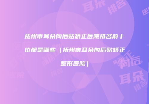 抚州市耳朵向后贴矫正医院排名前十位都是哪些（抚州市耳朵向后贴矫正整形医院）