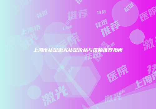 上海市祛斑激光祛斑价格与医院推荐指南