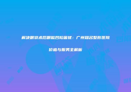 解决眼袋术后眼睑凹陷困扰：广州知名整形医院价格与服务全解析
