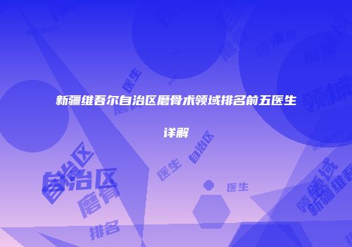 新疆维吾尔自治区磨骨术领域排名前五医生详解