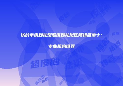 铁岭市皮秒祛斑超皮秒祛斑医院排名前十：专业机构推荐