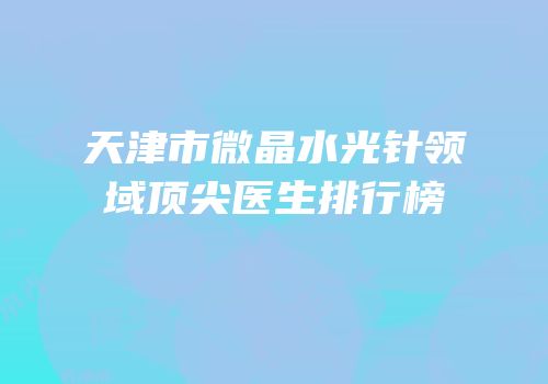 天津市微晶水光针领域顶尖医生排行榜