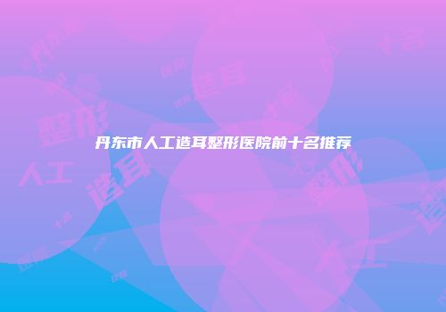 丹东市人工造耳整形医院前十名推荐