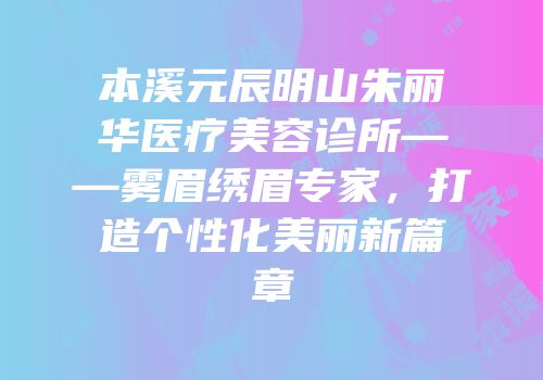 本溪元辰明山朱丽华医疗美容诊所——雾眉绣眉专家，打造个性化美丽新篇章