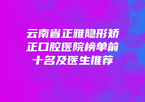 云南省正雅隐形矫正口腔医院榜单前十名及医生推荐