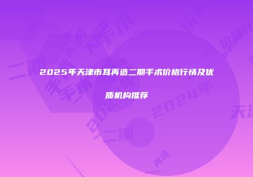 2025年天津市耳再造二期手术价格行情及优质机构推荐