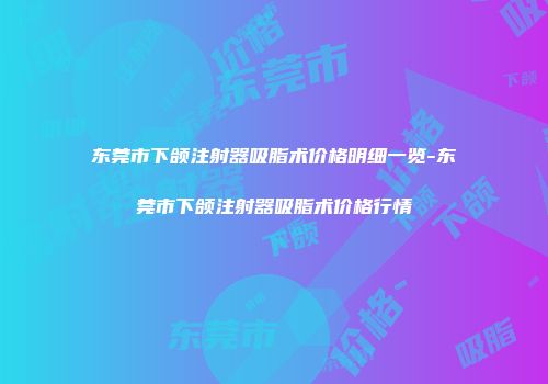 东莞市下颌注射器吸脂术价格明细一览-东莞市下颌注射器吸脂术价格行情
