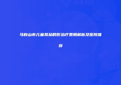 马鞍山市儿童耳朵畸形治疗费用解析及医院推荐
