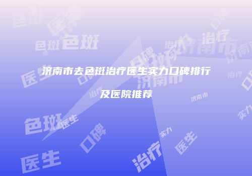 济南市去色斑治疗医生实力口碑排行及医院推荐