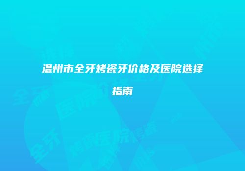 温州市全牙烤瓷牙价格及医院选择指南