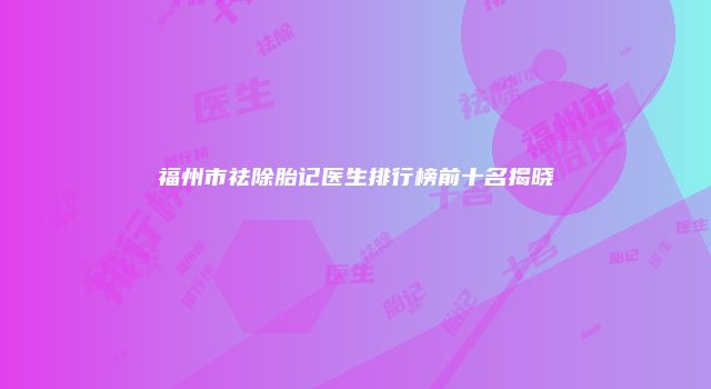 福州市祛除胎记医生排行榜前十名揭晓