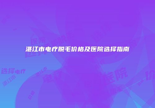 湛江市电疗脱毛价格及医院选择指南