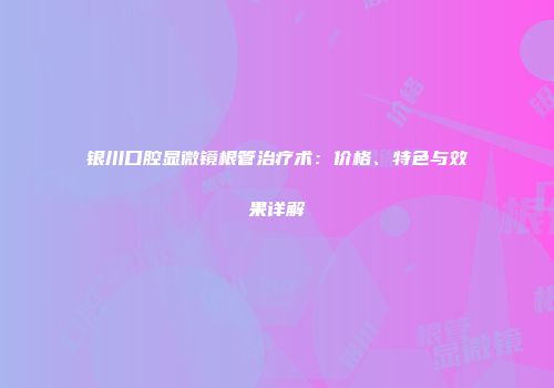 银川口腔显微镜根管治疗术：价格、特色与效果详解