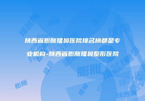 陕西省膨胀隆鼻医院排名榜都是专业机构-陕西省膨胀隆鼻整形医院