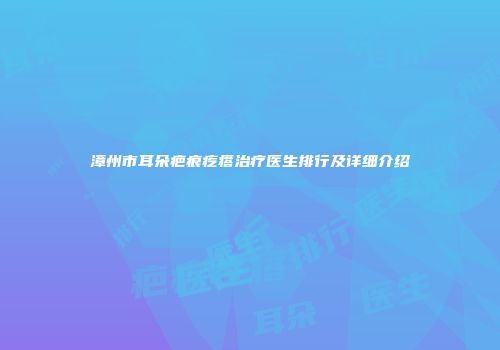 漳州市耳朵疤痕疙瘩治疗医生排行及详细介绍