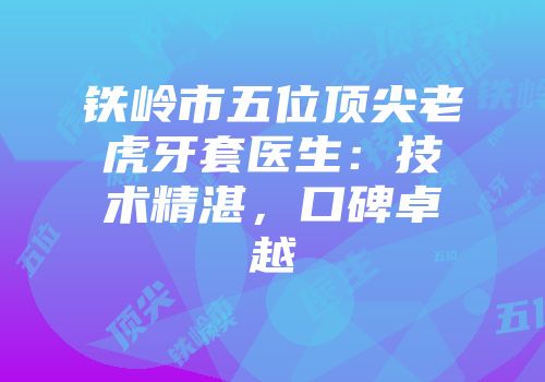 铁岭市五位顶尖老虎牙套医生：技术精湛，口碑卓越
