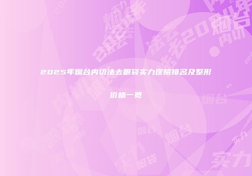 2025年烟台内切法去眼袋实力医院排名及整形价格一览