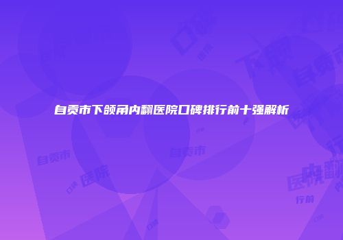 自贡市下颌角内翻医院口碑排行前十强解析
