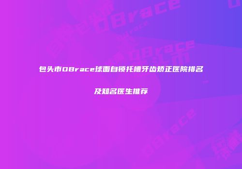 包头市OBrace球面自锁托槽牙齿矫正医院排名及知名医生推荐