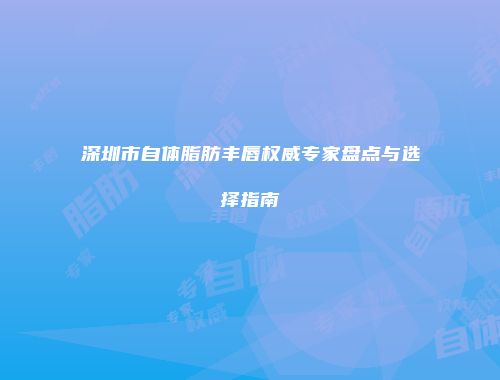 深圳市自体脂肪丰唇权威专家盘点与选择指南