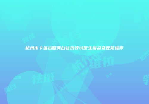 杭州市卡维拉睫美白祛斑领域医生排名及医院推荐