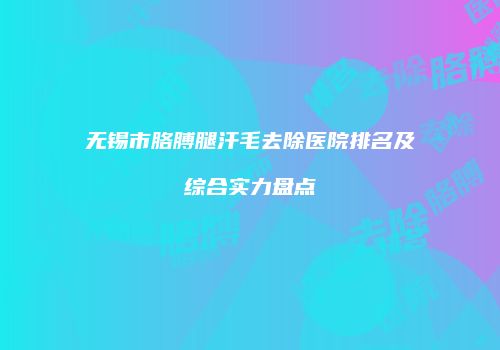 无锡市胳膊腿汗毛去除医院排名及综合实力盘点